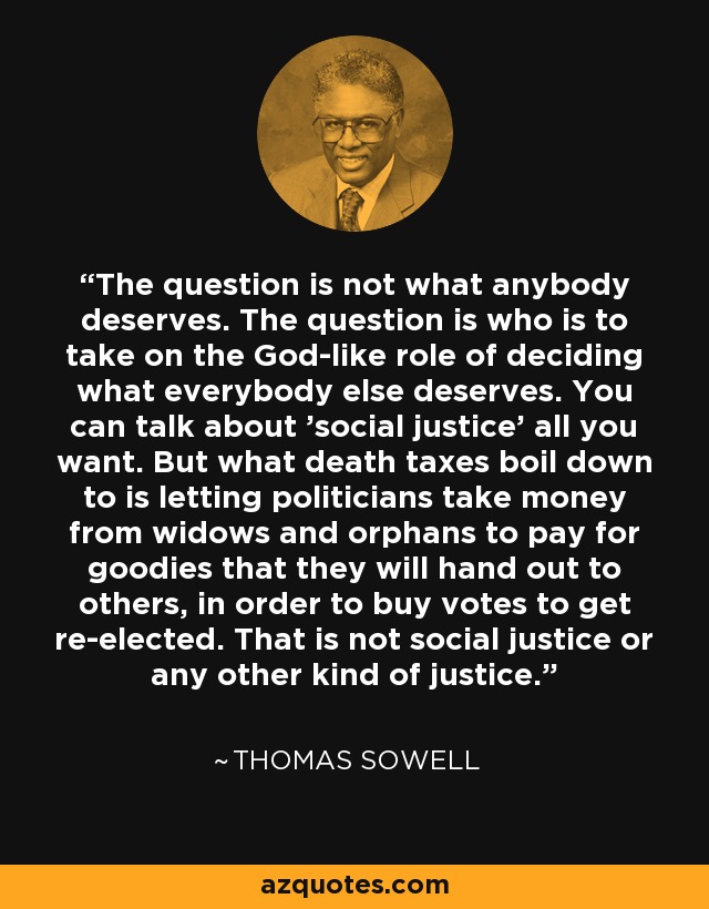 The question is not what anybody deserves. The question is who is to take on the God-like role of deciding what everybody else deserves. You can talk about 'social justice' all you want. But what death taxes boil down to is letting politicians take money from widows and orphans to pay for goodies that they will hand out to others, in order to buy votes to get re-elected. That is not social justice or any other kind of justice. - Thomas Sowell
