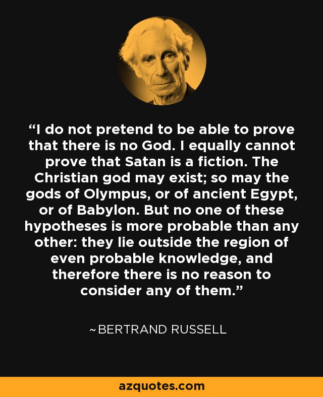 I do not pretend to be able to prove that there is no God. I equally cannot prove that Satan is a fiction. The Christian god may exist; so may the gods of Olympus, or of ancient Egypt, or of Babylon. But no one of these hypotheses is more probable than any other: they lie outside the region of even probable knowledge, and therefore there is no reason to consider any of them. - Bertrand Russell