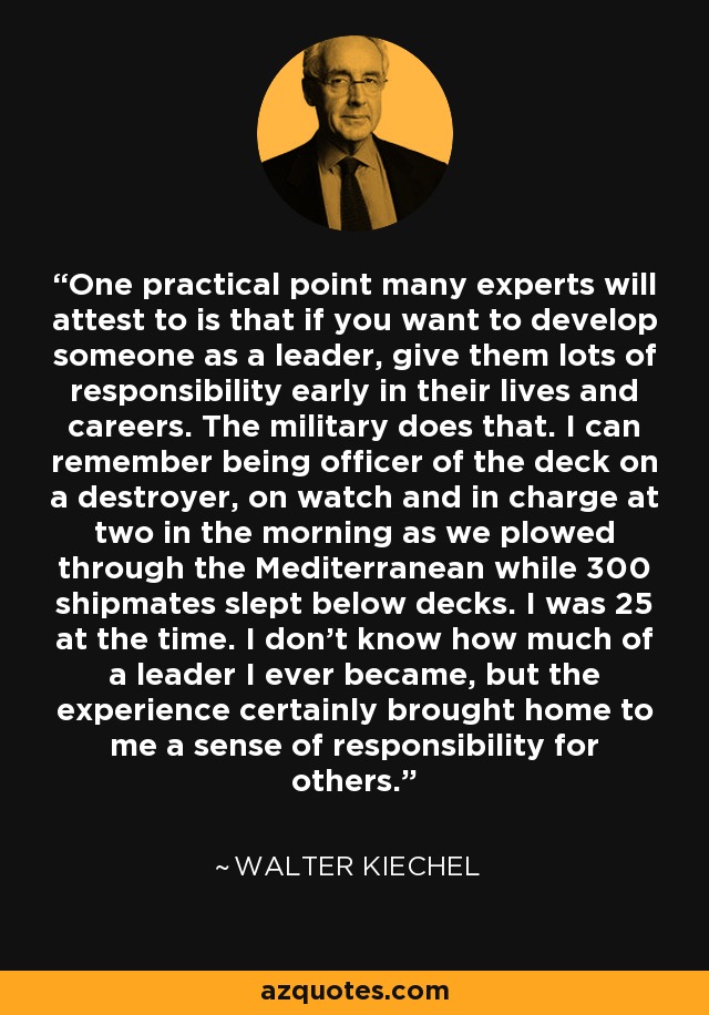 One practical point many experts will attest to is that if you want to develop someone as a leader, give them lots of responsibility early in their lives and careers. The military does that. I can remember being officer of the deck on a destroyer, on watch and in charge at two in the morning as we plowed through the Mediterranean while 300 shipmates slept below decks. I was 25 at the time. I don't know how much of a leader I ever became, but the experience certainly brought home to me a sense of responsibility for others. - Walter Kiechel