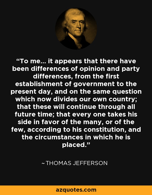 To me... it appears that there have been differences of opinion and party differences, from the first establishment of government to the present day, and on the same question which now divides our own country; that these will continue through all future time; that every one takes his side in favor of the many, or of the few, according to his constitution, and the circumstances in which he is placed. - Thomas Jefferson