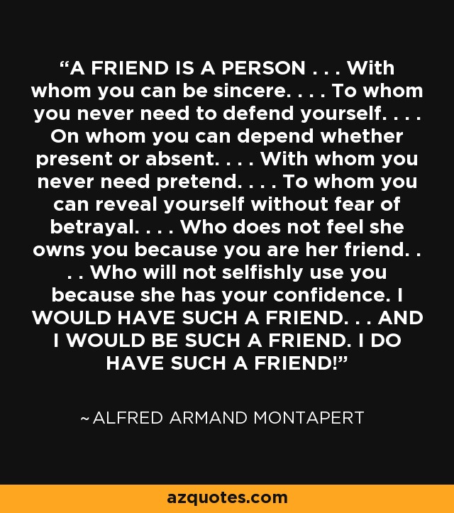 A FRIEND IS A PERSON . . . With whom you can be sincere. . . . To whom you never need to defend yourself. . . . On whom you can depend whether present or absent. . . . With whom you never need pretend. . . . To whom you can reveal yourself without fear of betrayal. . . . Who does not feel she owns you because you are her friend. . . . Who will not selfishly use you because she has your confidence. I WOULD HAVE SUCH A FRIEND. . . AND I WOULD BE SUCH A FRIEND. I DO HAVE SUCH A FRIEND! - Alfred Armand Montapert
