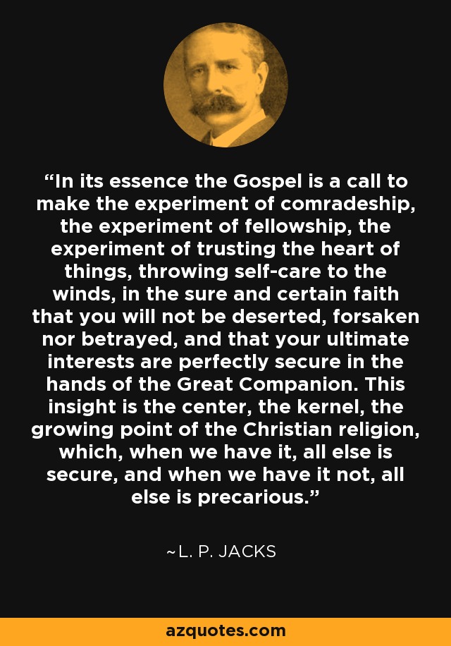 In its essence the Gospel is a call to make the experiment of comradeship, the experiment of fellowship, the experiment of trusting the heart of things, throwing self-care to the winds, in the sure and certain faith that you will not be deserted, forsaken nor betrayed, and that your ultimate interests are perfectly secure in the hands of the Great Companion. This insight is the center, the kernel, the growing point of the Christian religion, which, when we have it, all else is secure, and when we have it not, all else is precarious. - L. P. Jacks