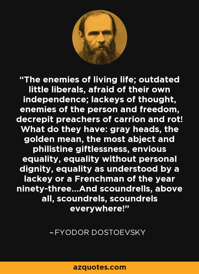 The enemies of living life; outdated little liberals, afraid of their own independence; lackeys of thought, enemies of the person and freedom, decrepit preachers of carrion and rot! What do they have: gray heads, the golden mean, the most abject and philistine giftlessness, envious equality, equality without personal dignity, equality as understood by a lackey or a Frenchman of the year ninety-three...And scoundrells, above all, scoundrels, scoundrels everywhere! - Fyodor Dostoevsky
