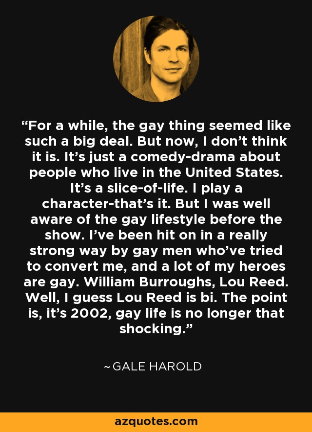 For a while, the gay thing seemed like such a big deal. But now, I don't think it is. It's just a comedy-drama about people who live in the United States. It's a slice-of-life. I play a character-that's it. But I was well aware of the gay lifestyle before the show. I've been hit on in a really strong way by gay men who've tried to convert me, and a lot of my heroes are gay. William Burroughs, Lou Reed. Well, I guess Lou Reed is bi. The point is, it's 2002, gay life is no longer that shocking. - Gale Harold