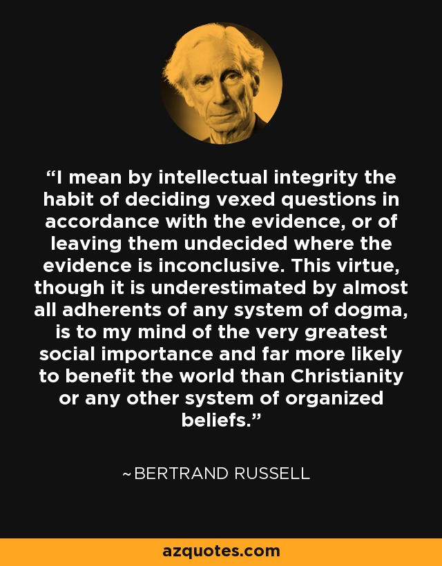 I mean by intellectual integrity the habit of deciding vexed questions in accordance with the evidence, or of leaving them undecided where the evidence is inconclusive. This virtue, though it is underestimated by almost all adherents of any system of dogma, is to my mind of the very greatest social importance and far more likely to benefit the world than Christianity or any other system of organized beliefs. - Bertrand Russell