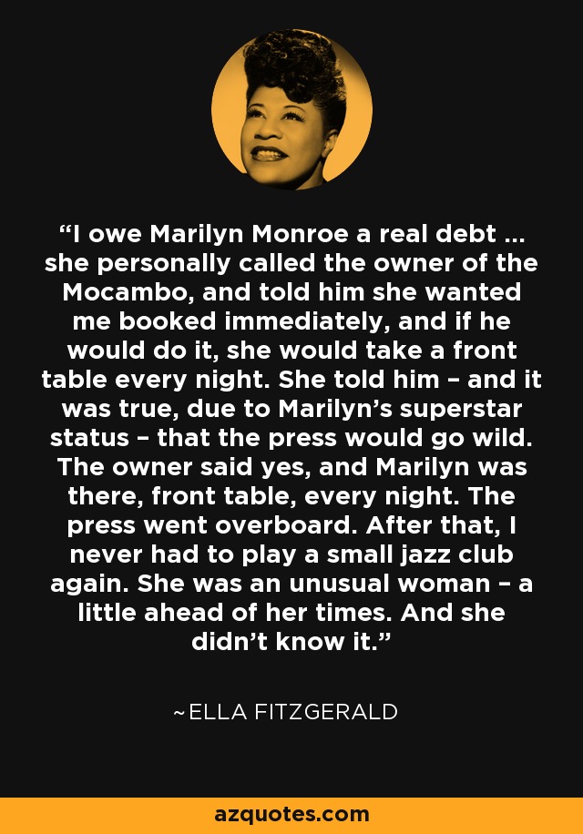 I owe Marilyn Monroe a real debt … she personally called the owner of the Mocambo, and told him she wanted me booked immediately, and if he would do it, she would take a front table every night. She told him – and it was true, due to Marilyn’s superstar status – that the press would go wild. The owner said yes, and Marilyn was there, front table, every night. The press went overboard. After that, I never had to play a small jazz club again. She was an unusual woman – a little ahead of her times. And she didn’t know it. - Ella Fitzgerald