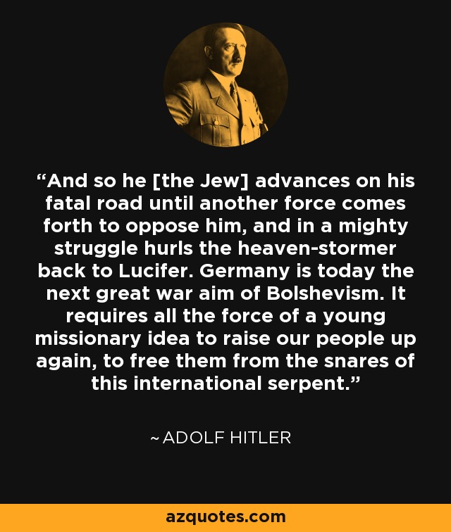 And so he [the Jew] advances on his fatal road until another force comes forth to oppose him, and in a mighty struggle hurls the heaven-stormer back to Lucifer. Germany is today the next great war aim of Bolshevism. It requires all the force of a young missionary idea to raise our people up again, to free them from the snares of this international serpent. - Adolf Hitler