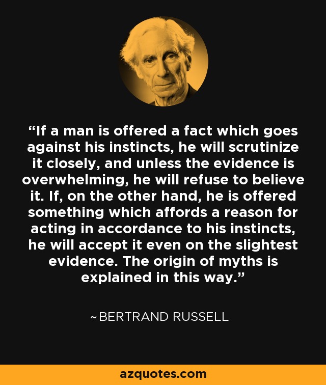 If a man is offered a fact which goes against his instincts, he will scrutinize it closely, and unless the evidence is overwhelming, he will refuse to believe it. If, on the other hand, he is offered something which affords a reason for acting in accordance to his instincts, he will accept it even on the slightest evidence. The origin of myths is explained in this way. - Bertrand Russell