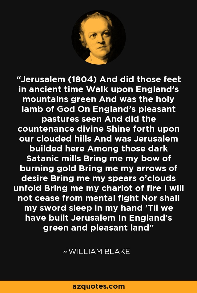 Jerusalem (1804) And did those feet in ancient time Walk upon England's mountains green And was the holy lamb of God On England's pleasant pastures seen And did the countenance divine Shine forth upon our clouded hills And was Jerusalem builded here Among those dark Satanic mills Bring me my bow of burning gold Bring me my arrows of desire Bring me my spears o'clouds unfold Bring me my chariot of fire I will not cease from mental fight Nor shall my sword sleep in my hand 'Til we have built Jerusalem In England's green and pleasant land - William Blake