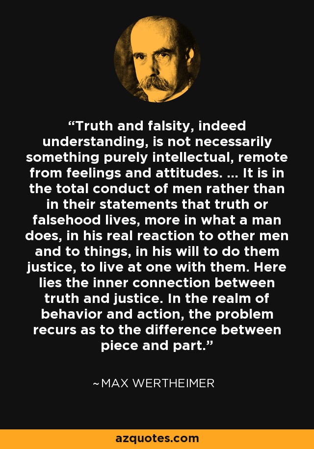 Truth and falsity, indeed understanding, is not necessarily something purely intellectual, remote from feelings and attitudes. ... It is in the total conduct of men rather than in their statements that truth or falsehood lives, more in what a man does, in his real reaction to other men and to things, in his will to do them justice, to live at one with them. Here lies the inner connection between truth and justice. In the realm of behavior and action, the problem recurs as to the difference between piece and part. - Max Wertheimer