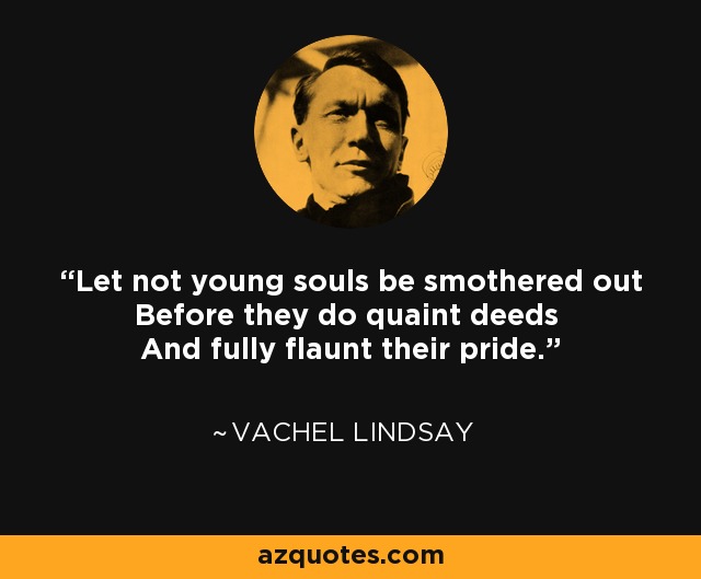 Let not young souls be smothered out Before they do quaint deeds And fully flaunt their pride. - Vachel Lindsay