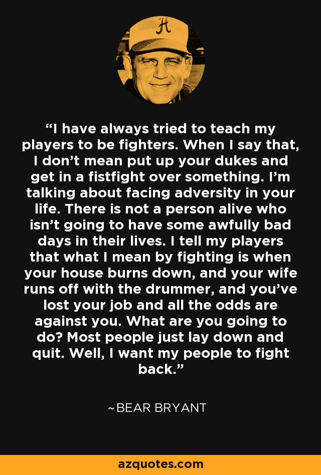 I have always tried to teach my players to be fighters. When I say that, I don't mean put up your dukes and get in a fistfight over something. I'm talking about facing adversity in your life. There is not a person alive who isn't going to have some awfully bad days in their lives. I tell my players that what I mean by fighting is when your house burns down, and your wife runs off with the drummer, and you've lost your job and all the odds are against you. What are you going to do? Most people just lay down and quit. Well, I want my people to fight back. - Bear Bryant