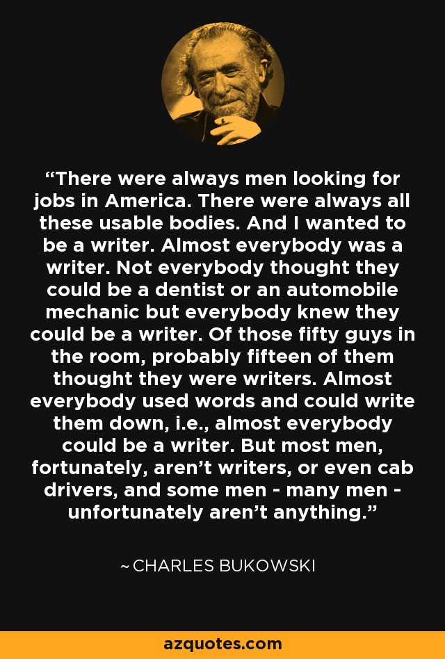 There were always men looking for jobs in America. There were always all these usable bodies. And I wanted to be a writer. Almost everybody was a writer. Not everybody thought they could be a dentist or an automobile mechanic but everybody knew they could be a writer. Of those fifty guys in the room, probably fifteen of them thought they were writers. Almost everybody used words and could write them down, i.e., almost everybody could be a writer. But most men, fortunately, aren't writers, or even cab drivers, and some men - many men - unfortunately aren't anything. - Charles Bukowski