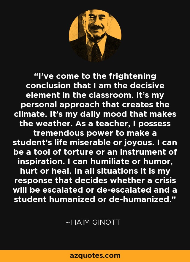 I've come to the frightening conclusion that I am the decisive element in the classroom. It's my personal approach that creates the climate. It's my daily mood that makes the weather. As a teacher, I possess tremendous power to make a student's life miserable or joyous. I can be a tool of torture or an instrument of inspiration. I can humiliate or humor, hurt or heal. In all situations it is my response that decides whether a crisis will be escalated or de-escalated and a student humanized or de-humanized. - Haim Ginott