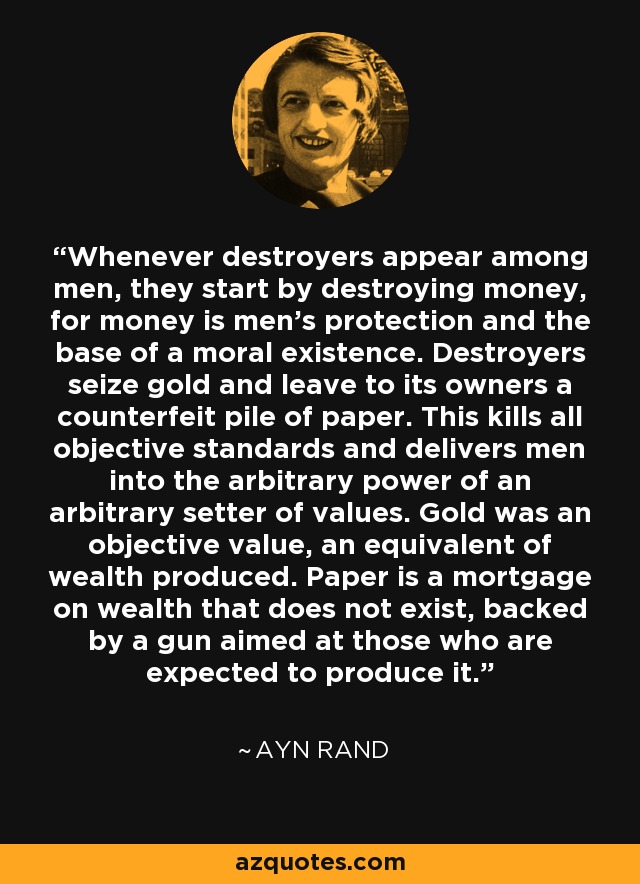 Whenever destroyers appear among men, they start by destroying money, for money is men's protection and the base of a moral existence. Destroyers seize gold and leave to its owners a counterfeit pile of paper. This kills all objective standards and delivers men into the arbitrary power of an arbitrary setter of values. Gold was an objective value, an equivalent of wealth produced. Paper is a mortgage on wealth that does not exist, backed by a gun aimed at those who are expected to produce it. - Ayn Rand