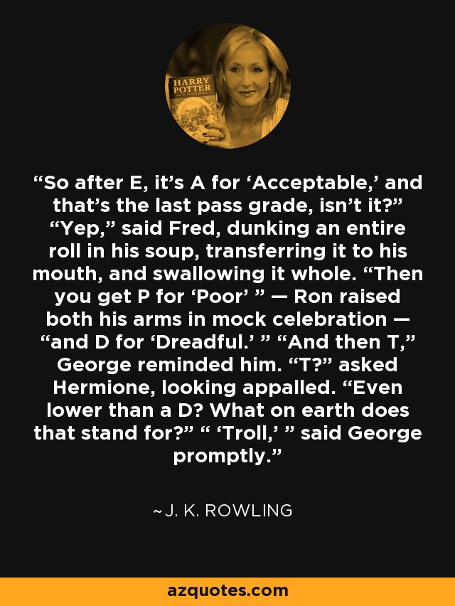 So after E, it’s A for ‘Acceptable,’ and that’s the last pass grade, isn’t it?” “Yep,” said Fred, dunking an entire roll in his soup, transferring it to his mouth, and swallowing it whole. “Then you get P for ‘Poor’ ” — Ron raised both his arms in mock celebration — “and D for ‘Dreadful.’ ” “And then T,” George reminded him. “T?” asked Hermione, looking appalled. “Even lower than a D? What on earth does that stand for?” “ ‘Troll,’ ” said George promptly. - J. K. Rowling