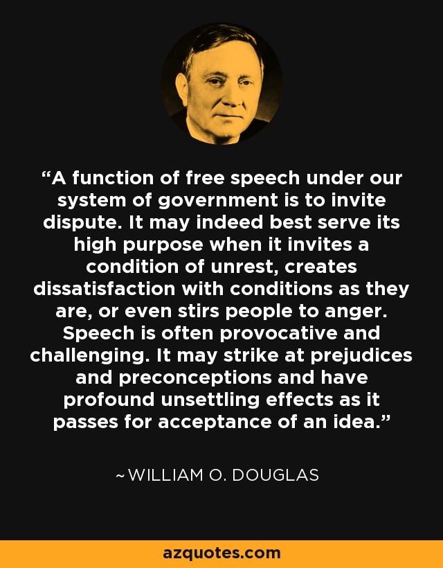A function of free speech under our system of government is to invite dispute. It may indeed best serve its high purpose when it invites a condition of unrest, creates dissatisfaction with conditions as they are, or even stirs people to anger. Speech is often provocative and challenging. It may strike at prejudices and preconceptions and have profound unsettling effects as it passes for acceptance of an idea. - William O. Douglas