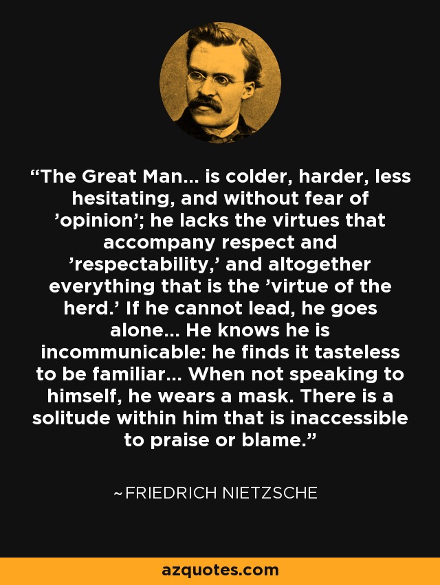 The Great Man... is colder, harder, less hesitating, and without fear of 'opinion'; he lacks the virtues that accompany respect and 'respectability,' and altogether everything that is the 'virtue of the herd.' If he cannot lead, he goes alone... He knows he is incommunicable: he finds it tasteless to be familiar... When not speaking to himself, he wears a mask. There is a solitude within him that is inaccessible to praise or blame. - Friedrich Nietzsche