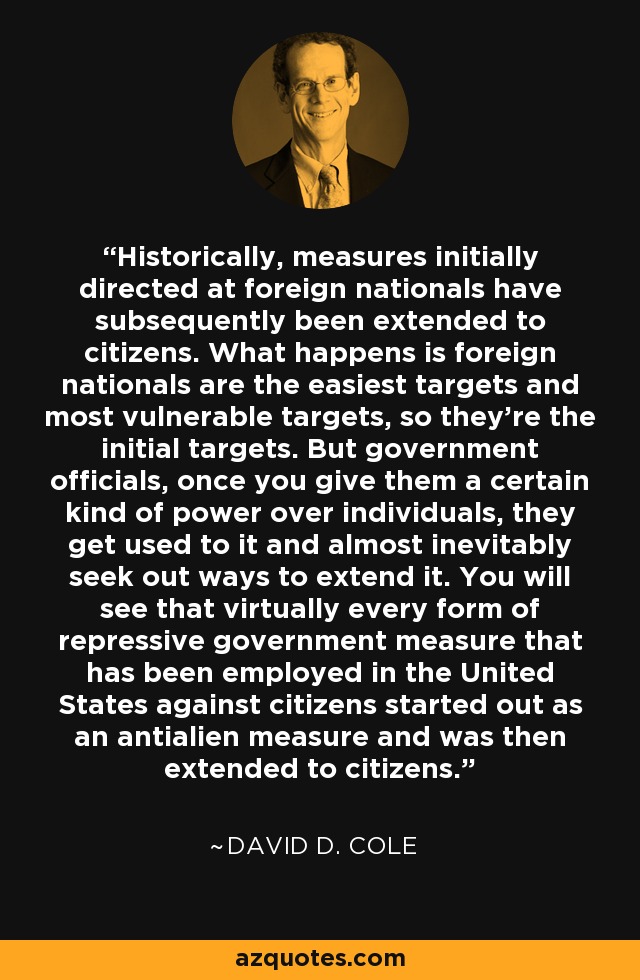 Historically, measures initially directed at foreign nationals have subsequently been extended to citizens. What happens is foreign nationals are the easiest targets and most vulnerable targets, so they're the initial targets. But government officials, once you give them a certain kind of power over individuals, they get used to it and almost inevitably seek out ways to extend it. You will see that virtually every form of repressive government measure that has been employed in the United States against citizens started out as an antialien measure and was then extended to citizens. - David D. Cole