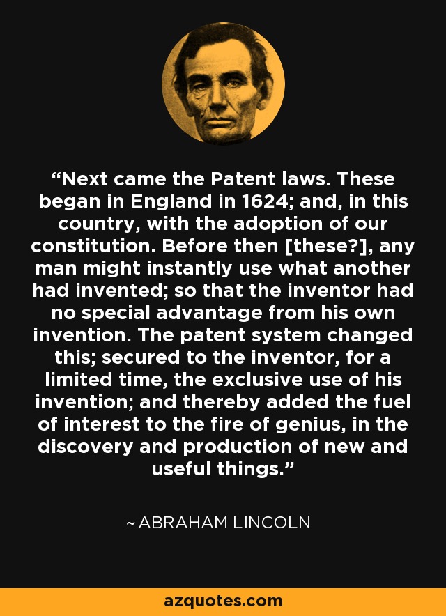 Next came the Patent laws. These began in England in 1624; and, in this country, with the adoption of our constitution. Before then [these?], any man might instantly use what another had invented; so that the inventor had no special advantage from his own invention. The patent system changed this; secured to the inventor, for a limited time, the exclusive use of his invention; and thereby added the fuel of interest to the fire of genius, in the discovery and production of new and useful things. - Abraham Lincoln