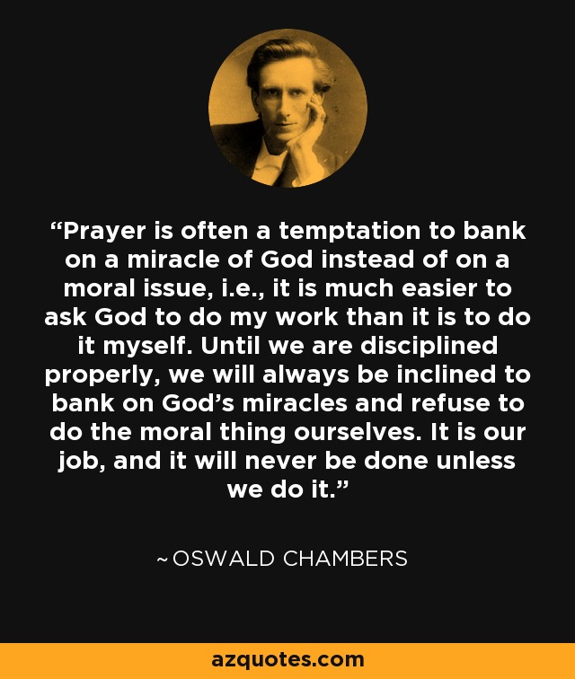 Prayer is often a temptation to bank on a miracle of God instead of on a moral issue, i.e., it is much easier to ask God to do my work than it is to do it myself. Until we are disciplined properly, we will always be inclined to bank on God's miracles and refuse to do the moral thing ourselves. It is our job, and it will never be done unless we do it. - Oswald Chambers