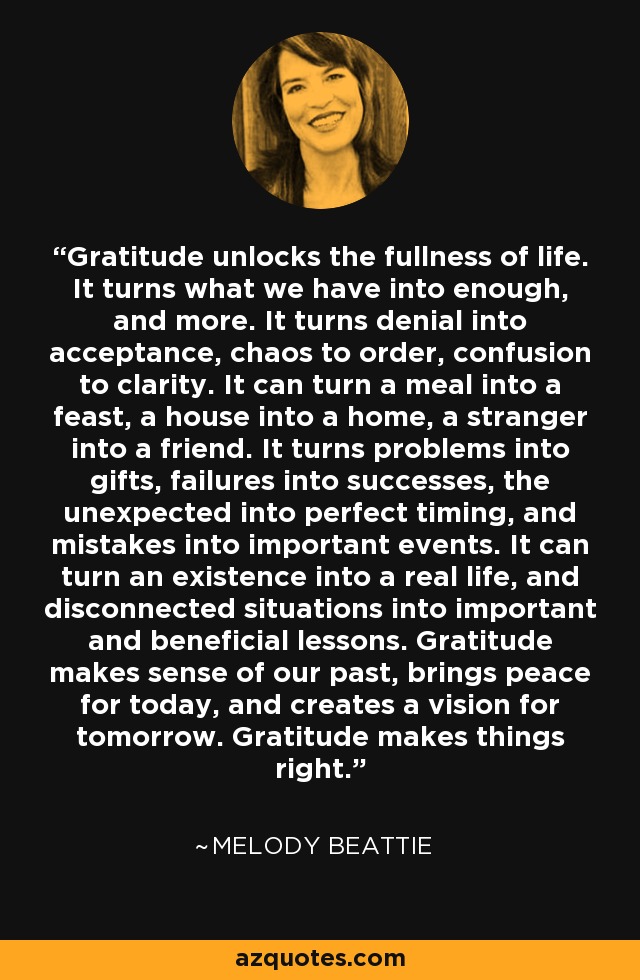 Gratitude unlocks the fullness of life. It turns what we have into enough, and more. It turns denial into acceptance, chaos to order, confusion to clarity. It can turn a meal into a feast, a house into a home, a stranger into a friend. It turns problems into gifts, failures into successes, the unexpected into perfect timing, and mistakes into important events. It can turn an existence into a real life, and disconnected situations into important and beneficial lessons. Gratitude makes sense of our past, brings peace for today, and creates a vision for tomorrow. Gratitude makes things right. - Melody Beattie