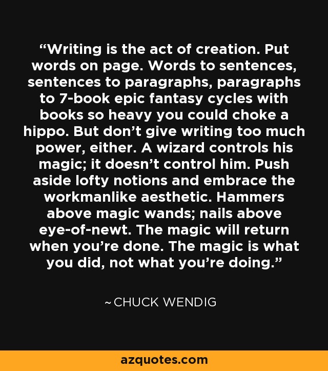 Writing is the act of creation. Put words on page. Words to sentences, sentences to paragraphs, paragraphs to 7-book epic fantasy cycles with books so heavy you could choke a hippo. But don't give writing too much power, either. A wizard controls his magic; it doesn't control him. Push aside lofty notions and embrace the workmanlike aesthetic. Hammers above magic wands; nails above eye-of-newt. The magic will return when you're done. The magic is what you did, not what you're doing. - Chuck Wendig
