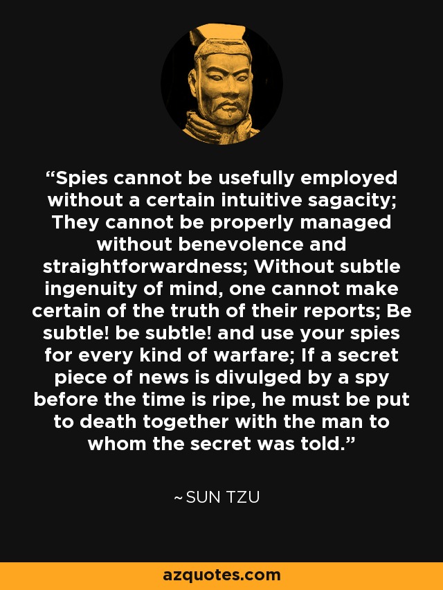 Spies cannot be usefully employed without a certain intuitive sagacity; They cannot be properly managed without benevolence and straightforwardness; Without subtle ingenuity of mind, one cannot make certain of the truth of their reports; Be subtle! be subtle! and use your spies for every kind of warfare; If a secret piece of news is divulged by a spy before the time is ripe, he must be put to death together with the man to whom the secret was told. - Sun Tzu
