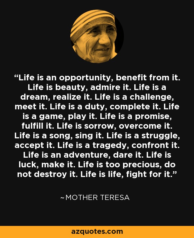 Life is an opportunity, benefit from it. Life is beauty, admire it. Life is a dream, realize it. Life is a challenge, meet it. Life is a duty, complete it. Life is a game, play it. Life is a promise, fulfill it. Life is sorrow, overcome it. Life is a song, sing it. Life is a struggle, accept it. Life is a tragedy, confront it. Life is an adventure, dare it. Life is luck, make it. Life is too precious, do not destroy it. Life is life, fight for it. - Mother Teresa