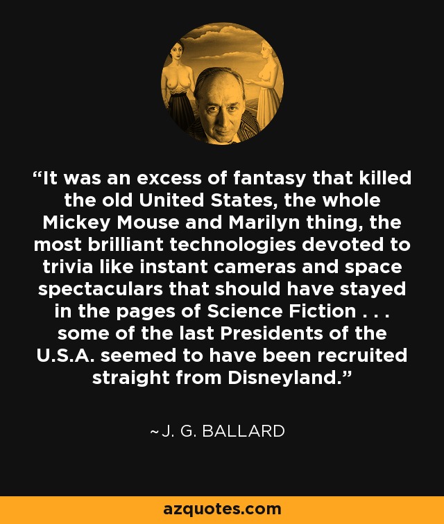 It was an excess of fantasy that killed the old United States, the whole Mickey Mouse and Marilyn thing, the most brilliant technologies devoted to trivia like instant cameras and space spectaculars that should have stayed in the pages of Science Fiction . . . some of the last Presidents of the U.S.A. seemed to have been recruited straight from Disneyland. - J. G. Ballard