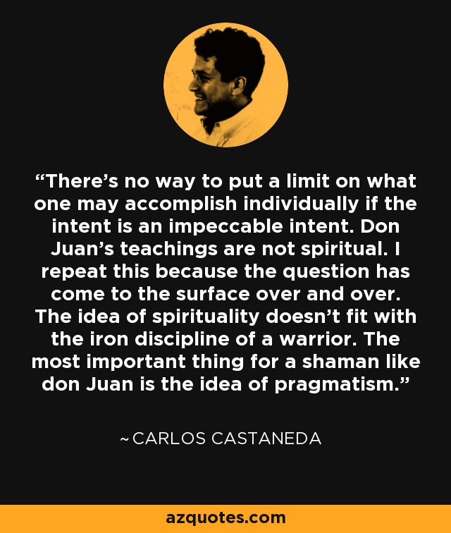 There's no way to put a limit on what one may accomplish individually if the intent is an impeccable intent. Don Juan's teachings are not spiritual. I repeat this because the question has come to the surface over and over. The idea of spirituality doesn't fit with the iron discipline of a warrior. The most important thing for a shaman like don Juan is the idea of pragmatism. - Carlos Castaneda