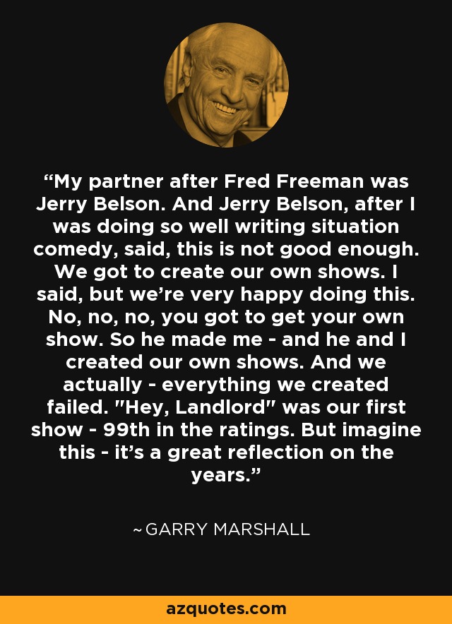 My partner after Fred Freeman was Jerry Belson. And Jerry Belson, after I was doing so well writing situation comedy, said, this is not good enough. We got to create our own shows. I said, but we're very happy doing this. No, no, no, you got to get your own show. So he made me - and he and I created our own shows. And we actually - everything we created failed. 