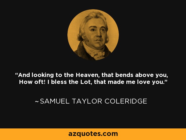 And looking to the Heaven, that bends above you, How oft! I bless the Lot, that made me love you. - Samuel Taylor Coleridge