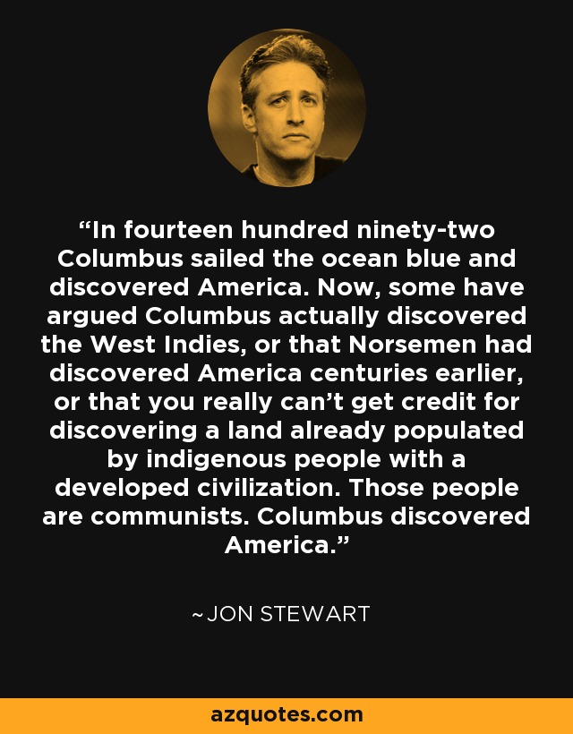 In fourteen hundred ninety-two Columbus sailed the ocean blue and discovered America. Now, some have argued Columbus actually discovered the West Indies, or that Norsemen had discovered America centuries earlier, or that you really can't get credit for discovering a land already populated by indigenous people with a developed civilization. Those people are communists. Columbus discovered America. - Jon Stewart