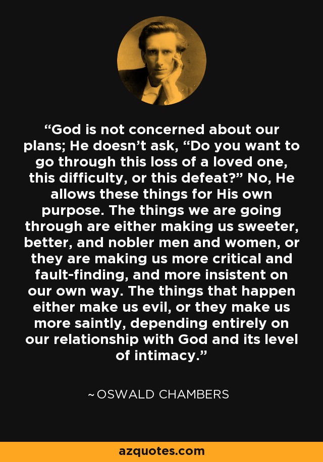 God is not concerned about our plans; He doesn’t ask, “Do you want to go through this loss of a loved one, this difficulty, or this defeat?” No, He allows these things for His own purpose. The things we are going through are either making us sweeter, better, and nobler men and women, or they are making us more critical and fault-finding, and more insistent on our own way. The things that happen either make us evil, or they make us more saintly, depending entirely on our relationship with God and its level of intimacy. - Oswald Chambers