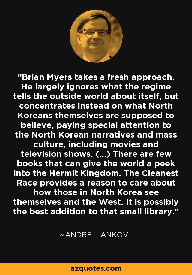 Brian Myers takes a fresh approach. He largely ignores what the regime tells the outside world about itself, but concentrates instead on what North Koreans themselves are supposed to believe, paying special attention to the North Korean narratives and mass culture, including movies and television shows. (...) There are few books that can give the world a peek into the Hermit Kingdom. The Cleanest Race provides a reason to care about how those in North Korea see themselves and the West. It is possibly the best addition to that small library. - Andrei Lankov