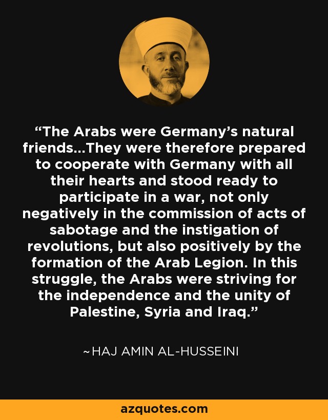 The Arabs were Germany's natural friends...They were therefore prepared to cooperate with Germany with all their hearts and stood ready to participate in a war, not only negatively in the commission of acts of sabotage and the instigation of revolutions, but also positively by the formation of the Arab Legion. In this struggle, the Arabs were striving for the independence and the unity of Palestine, Syria and Iraq. - Haj Amin al-Husseini