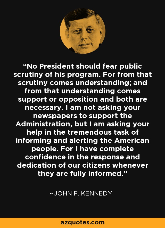 No President should fear public scrutiny of his program. For from that scrutiny comes understanding; and from that understanding comes support or opposition and both are necessary. I am not asking your newspapers to support the Administration, but I am asking your help in the tremendous task of informing and alerting the American people. For I have complete confidence in the response and dedication of our citizens whenever they are fully informed. - John F. Kennedy
