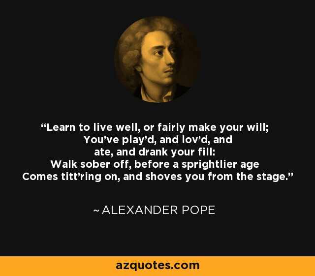 Learn to live well, or fairly make your will; You've play'd, and lov'd, and ate, and drank your fill: Walk sober off, before a sprightlier age Comes titt'ring on, and shoves you from the stage. - Alexander Pope