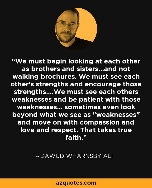 We must begin looking at each other as brothers and sisters...and not walking brochures. We must see each other's strengths and encourage those strengths....We must see each others weaknesses and be patient with those weaknesses... sometimes even look beyond what we see as 