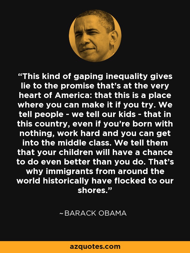 This kind of gaping inequality gives lie to the promise that’s at the very heart of America: that this is a place where you can make it if you try. We tell people - we tell our kids - that in this country, even if you’re born with nothing, work hard and you can get into the middle class. We tell them that your children will have a chance to do even better than you do. That’s why immigrants from around the world historically have flocked to our shores. - Barack Obama