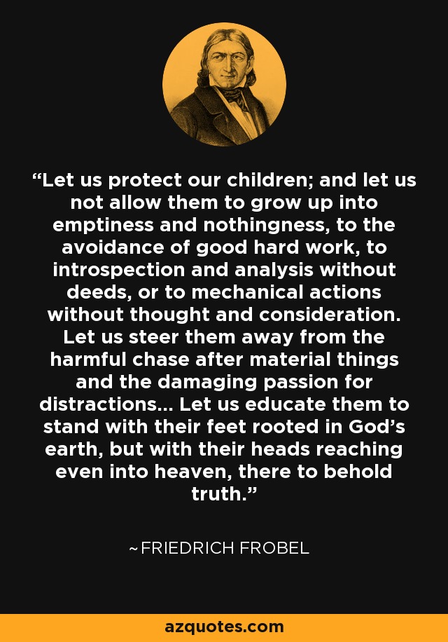 Let us protect our children; and let us not allow them to grow up into emptiness and nothingness, to the avoidance of good hard work, to introspection and analysis without deeds, or to mechanical actions without thought and consideration. Let us steer them away from the harmful chase after material things and the damaging passion for distractions... Let us educate them to stand with their feet rooted in God's earth, but with their heads reaching even into heaven, there to behold truth. - Friedrich Frobel