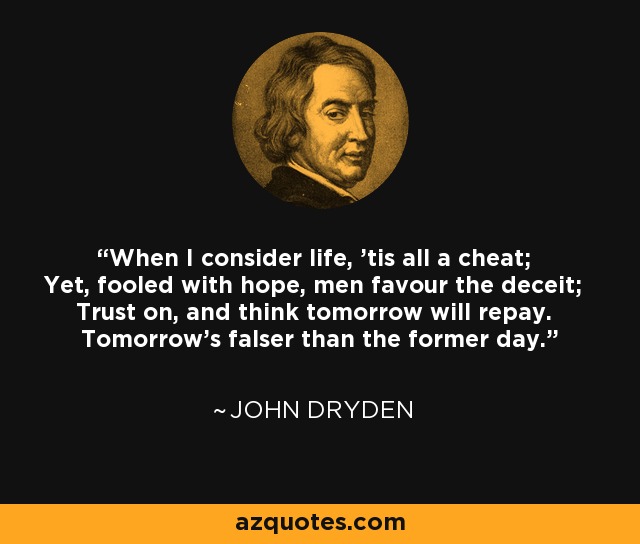 When I consider life, 'tis all a cheat; Yet, fooled with hope, men favour the deceit; Trust on, and think tomorrow will repay. Tomorrow's falser than the former day. - John Dryden