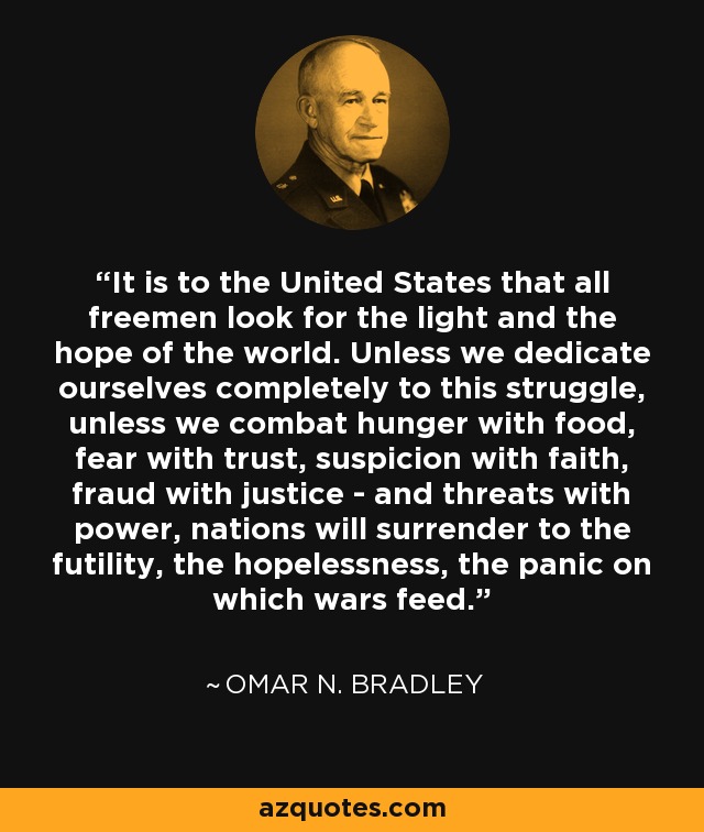 It is to the United States that all freemen look for the light and the hope of the world. Unless we dedicate ourselves completely to this struggle, unless we combat hunger with food, fear with trust, suspicion with faith, fraud with justice - and threats with power, nations will surrender to the futility, the hopelessness, the panic on which wars feed. - Omar N. Bradley
