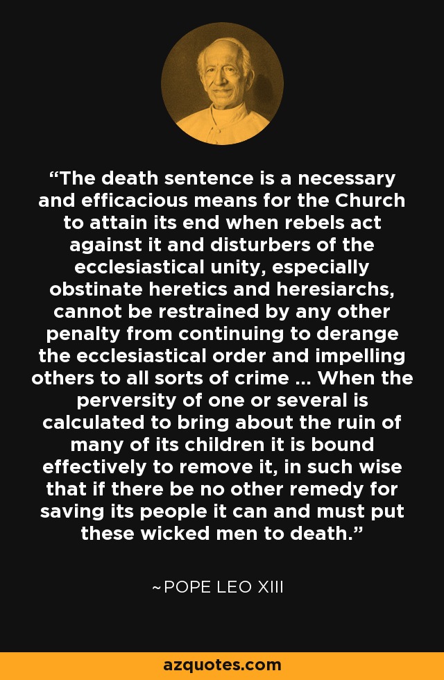 The death sentence is a necessary and efficacious means for the Church to attain its end when rebels act against it and disturbers of the ecclesiastical unity, especially obstinate heretics and heresiarchs, cannot be restrained by any other penalty from continuing to derange the ecclesiastical order and impelling others to all sorts of crime ... When the perversity of one or several is calculated to bring about the ruin of many of its children it is bound effectively to remove it, in such wise that if there be no other remedy for saving its people it can and must put these wicked men to death. - Pope Leo XIII