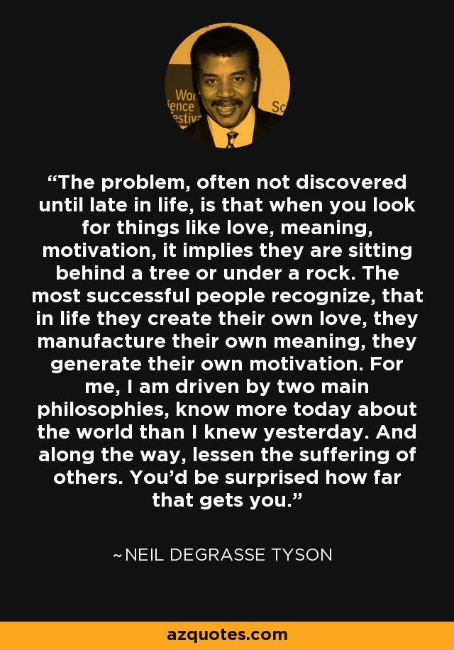 The problem, often not discovered until late in life, is that when you look for things like love, meaning, motivation, it implies they are sitting behind a tree or under a rock. The most successful people recognize, that in life they create their own love, they manufacture their own meaning, they generate their own motivation. For me, I am driven by two main philosophies, know more today about the world than I knew yesterday. And along the way, lessen the suffering of others. You'd be surprised how far that gets you. - Neil deGrasse Tyson