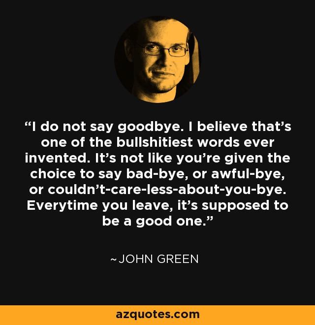 I do not say goodbye. I believe that's one of the bullshitiest words ever invented. It's not like you're given the choice to say bad-bye, or awful-bye, or couldn't-care-less-about-you-bye. Everytime you leave, it's supposed to be a good one. - John Green