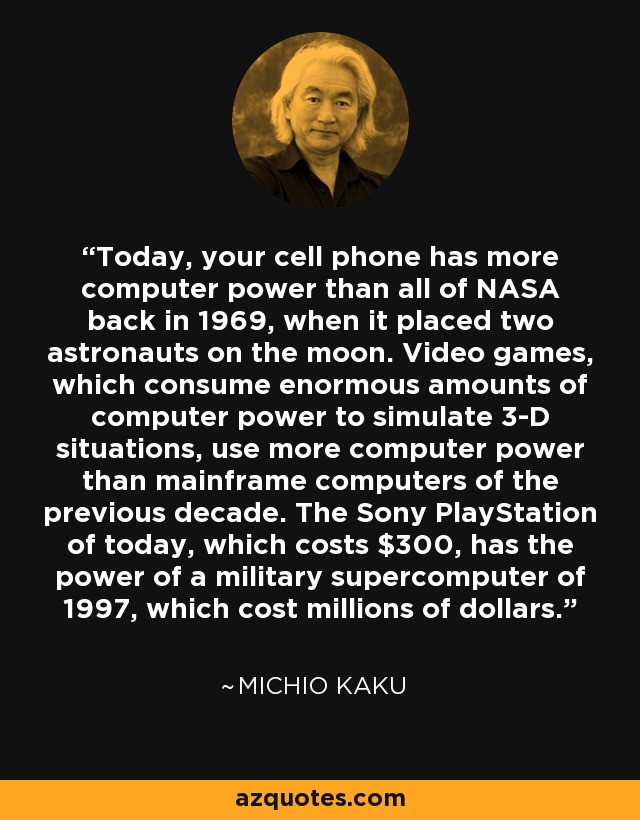 Today, your cell phone has more computer power than all of NASA back in 1969, when it placed two astronauts on the moon. Video games, which consume enormous amounts of computer power to simulate 3-D situations, use more computer power than mainframe computers of the previous decade. The Sony PlayStation of today, which costs $300, has the power of a military supercomputer of 1997, which cost millions of dollars. - Michio Kaku