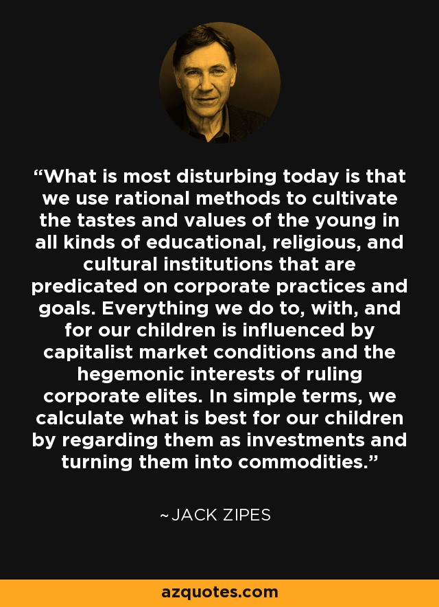 What is most disturbing today is that we use rational methods to cultivate the tastes and values of the young in all kinds of educational, religious, and cultural institutions that are predicated on corporate practices and goals. Everything we do to, with, and for our children is influenced by capitalist market conditions and the hegemonic interests of ruling corporate elites. In simple terms, we calculate what is best for our children by regarding them as investments and turning them into commodities. - Jack Zipes