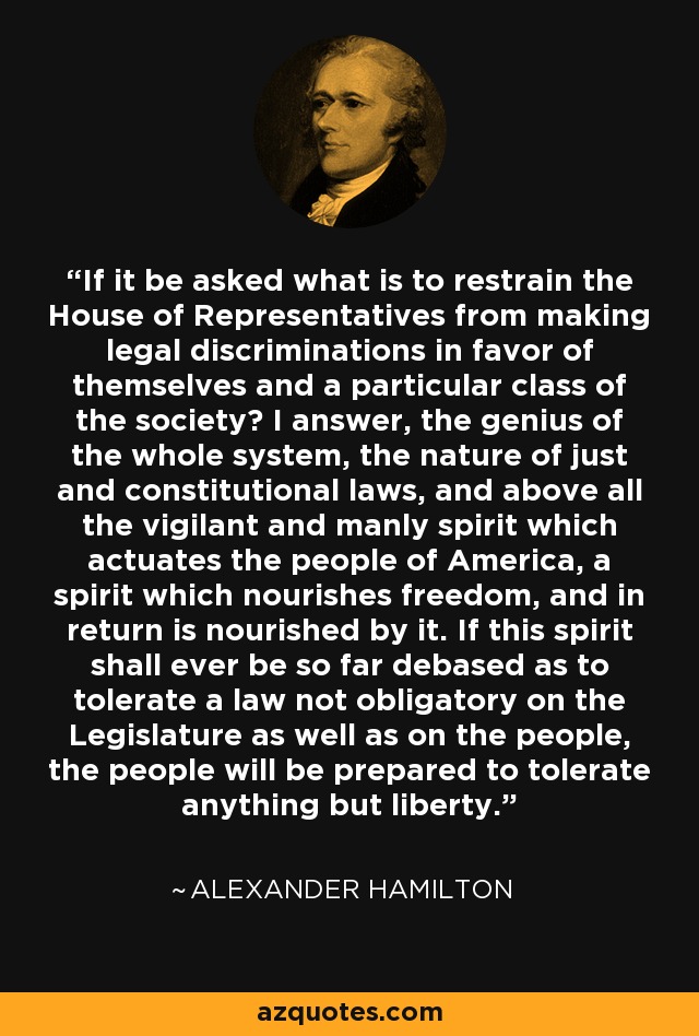 If it be asked what is to restrain the House of Representatives from making legal discriminations in favor of themselves and a particular class of the society? I answer, the genius of the whole system, the nature of just and constitutional laws, and above all the vigilant and manly spirit which actuates the people of America, a spirit which nourishes freedom, and in return is nourished by it. If this spirit shall ever be so far debased as to tolerate a law not obligatory on the Legislature as well as on the people, the people will be prepared to tolerate anything but liberty. - Alexander Hamilton